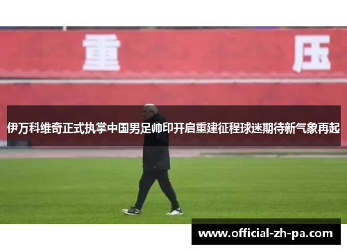 伊万科维奇正式执掌中国男足帅印开启重建征程球迷期待新气象再起 伊万科维奇正式执掌中国男足帅印开启重建征程球迷期待新气象再起